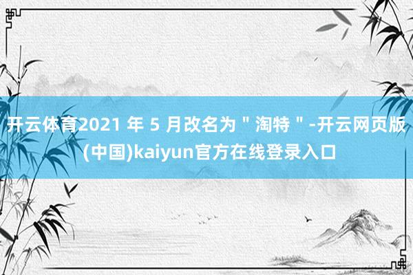开云体育2021 年 5 月改名为＂淘特＂-开云网页版 (中国)kaiyun官方在线登录入口