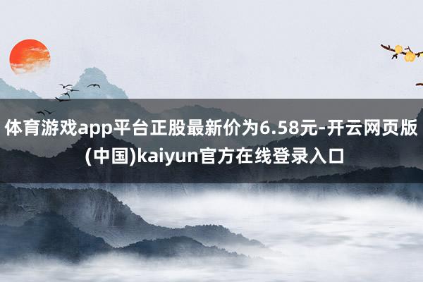 体育游戏app平台正股最新价为6.58元-开云网页版 (中国)kaiyun官方在线登录入口