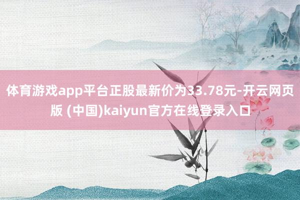 体育游戏app平台正股最新价为33.78元-开云网页版 (中国)kaiyun官方在线登录入口