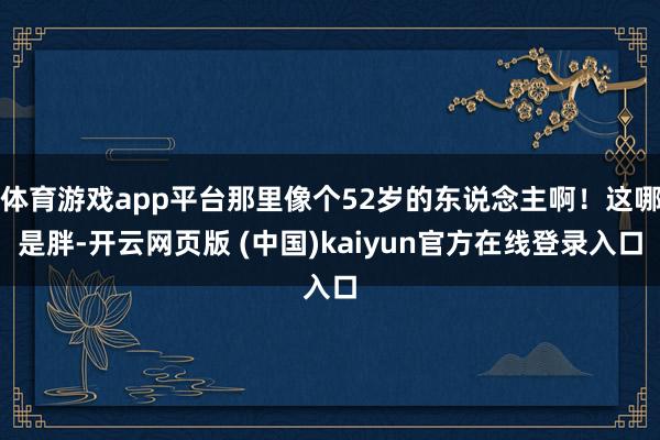 体育游戏app平台那里像个52岁的东说念主啊！这哪是胖-开云网页版 (中国)kaiyun官方在线登录入口