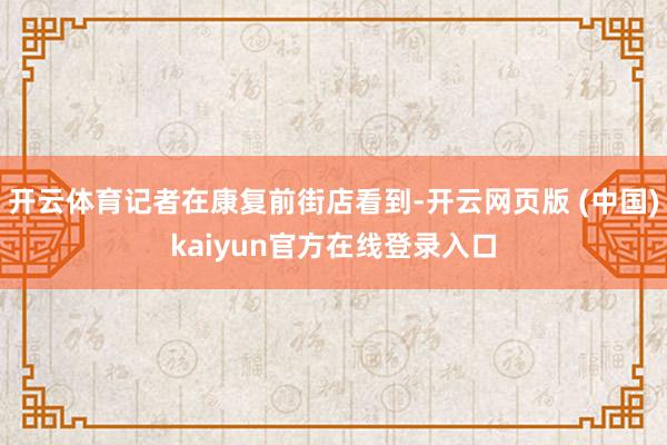 开云体育记者在康复前街店看到-开云网页版 (中国)kaiyun官方在线登录入口
