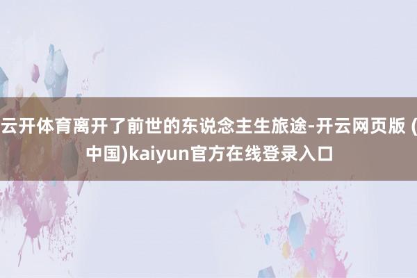 云开体育离开了前世的东说念主生旅途-开云网页版 (中国)kaiyun官方在线登录入口
