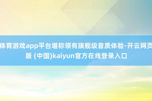 体育游戏app平台堪称领有旗舰级音质体验-开云网页版 (中国)kaiyun官方在线登录入口