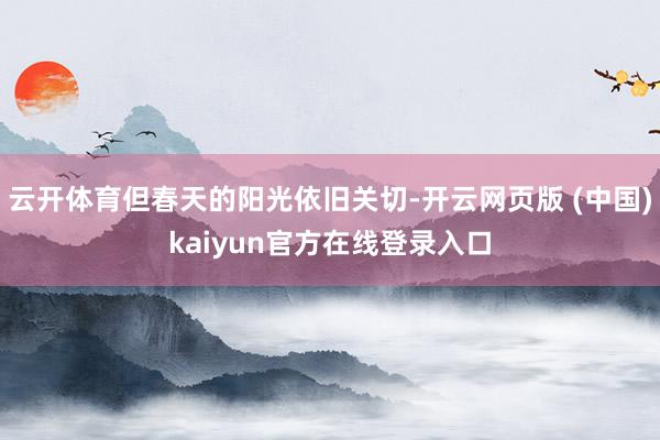 云开体育但春天的阳光依旧关切-开云网页版 (中国)kaiyun官方在线登录入口