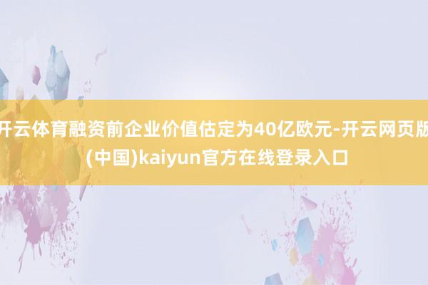开云体育融资前企业价值估定为40亿欧元-开云网页版 (中国)kaiyun官方在线登录入口