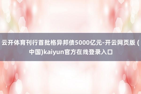云开体育刊行首批格异邦债5000亿元-开云网页版 (中国)kaiyun官方在线登录入口