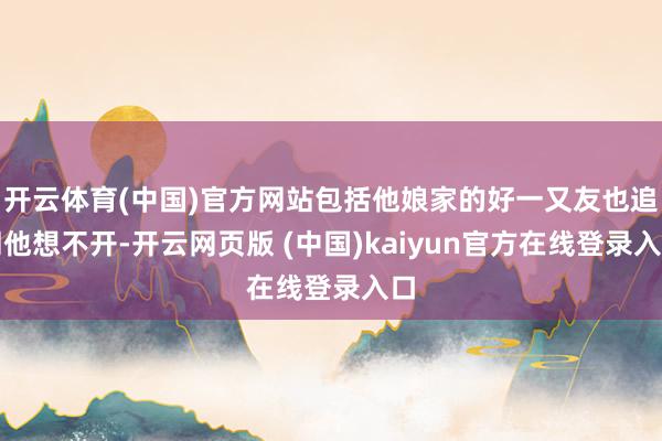 开云体育(中国)官方网站包括他娘家的好一又友也追溯他想不开-开云网页版 (中国)kaiyun官方在线登录入口