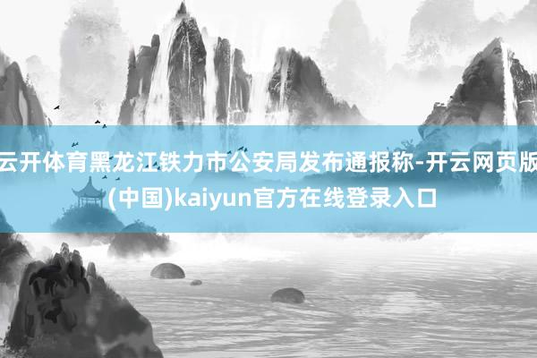 云开体育黑龙江铁力市公安局发布通报称-开云网页版 (中国)kaiyun官方在线登录入口