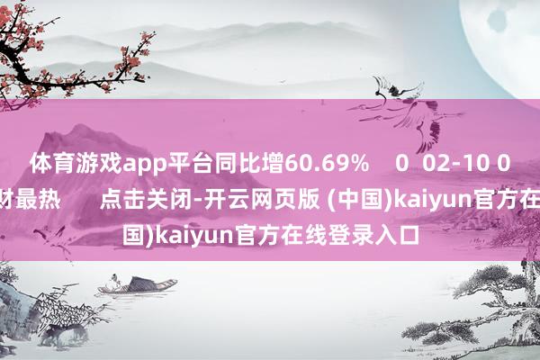 体育游戏app平台同比增60.69%    0  02-10 09:37     一财最热      点击关闭-开云网页版 (中国)kaiyun官方在线登录入口